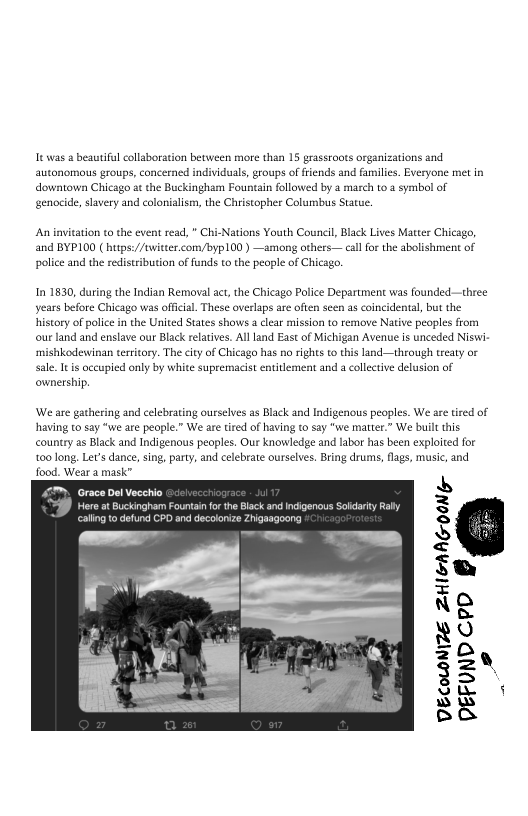 |e was a beautifil collaboration between more than 15 grassroots organizations and
autonomous groups, concerned individuals, groups of friends and families. Everyone met in
downtown Chicago at the Buckingham Fountain followed by a march to a symbol of
genocide, slavery and colonialism, the Christopher Columbus Statue.

‘An invitation to the event read, " Chi-Nations Youth Council, Black Lives Matter Chicago,
and BYP100 ( https://twitter.com/byp100 ) —among others call for the abolishment of
police and the redistribution of funds to the people of Chicago.

‘In 1830, during the Indian Removal act, the Chicago Police Department was founded—three
years before Chicago was official. These overlaps are often seen as coincidental, but the
history of police in the United States shows a clear mission to remove Native peoples from
‘our land and enslave our Black relatives. All land East of Michigan Avenue is unceded Niswi
‘mishkodewinan territory. The city of Chicago has no rights to this land—through treaty or
sale. It is occupied only by white supremacist entitlement and a collective delusion of
ownership.

We are gathering and celebrating ourselves as Black and Indigenous peoples. We are tired of,
having to say “we are people.” We are tired of having to say "we matter.” We built this

country as Black and Indigenous peoples. Our knowledge and labor has been exploited for
too long. Let’s dance, sing, party, and celebrate ourselves. Bring drums, flags, musie, and

  

ein

 
 

 

VECOLOMIZE ZHIGANG-OONG-
DEFUNDCPD #
Bs
